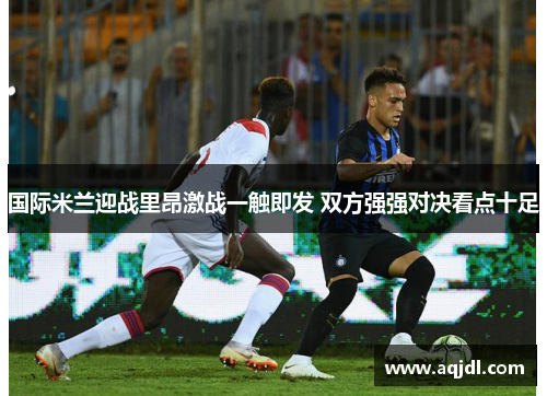 国际米兰迎战里昂激战一触即发 双方强强对决看点十足