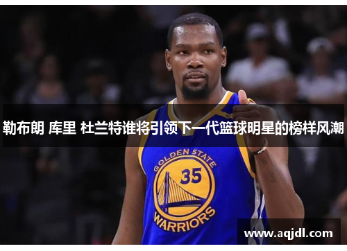 勒布朗 库里 杜兰特谁将引领下一代篮球明星的榜样风潮