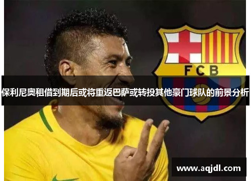 保利尼奥租借到期后或将重返巴萨或转投其他豪门球队的前景分析