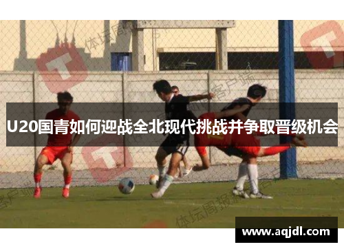 U20国青如何迎战全北现代挑战并争取晋级机会