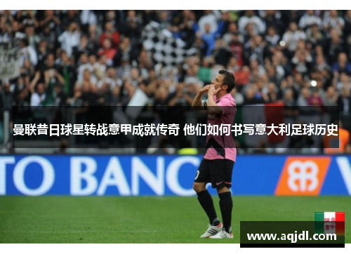 曼联昔日球星转战意甲成就传奇 他们如何书写意大利足球历史