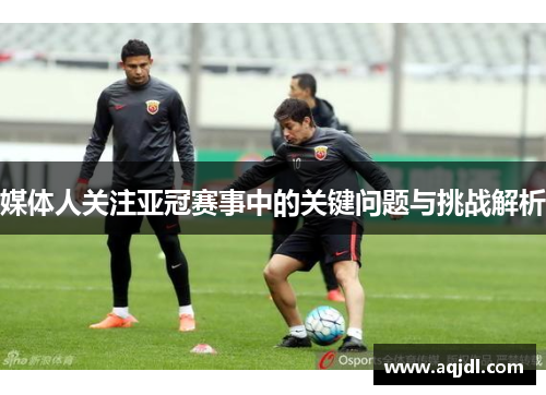 媒体人关注亚冠赛事中的关键问题与挑战解析