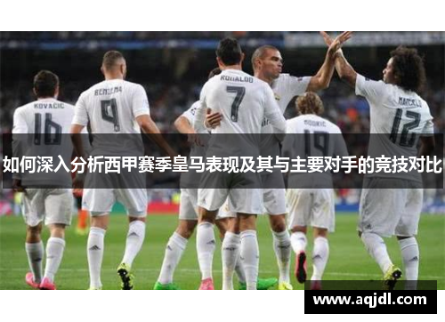 如何深入分析西甲赛季皇马表现及其与主要对手的竞技对比