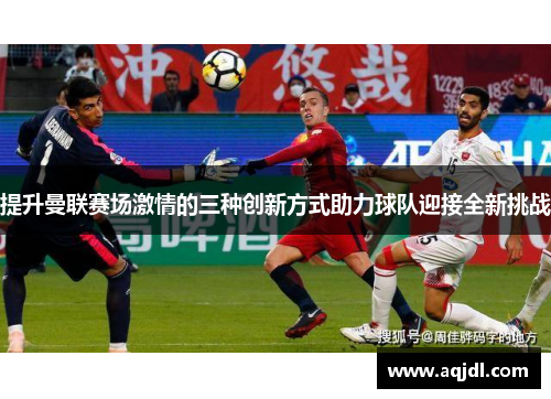 提升曼联赛场激情的三种创新方式助力球队迎接全新挑战