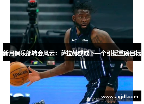 新月俱乐部转会风云：萨拉赫或成下一个引援重磅目标