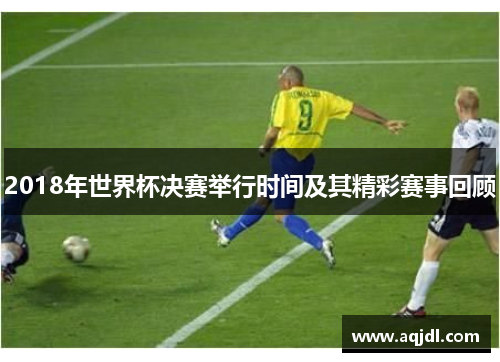2018年世界杯决赛举行时间及其精彩赛事回顾