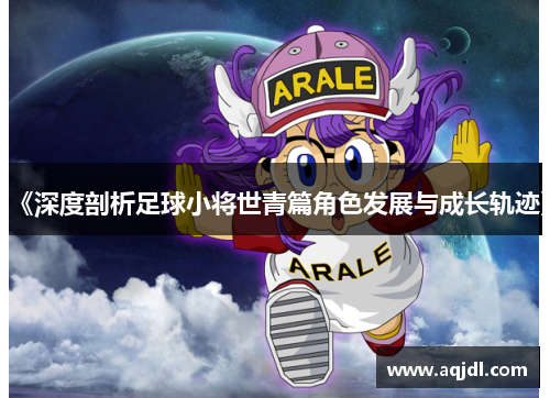 《深度剖析足球小将世青篇角色发展与成长轨迹》