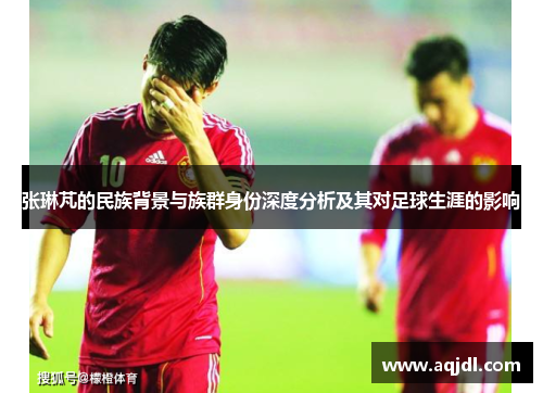 张琳芃的民族背景与族群身份深度分析及其对足球生涯的影响