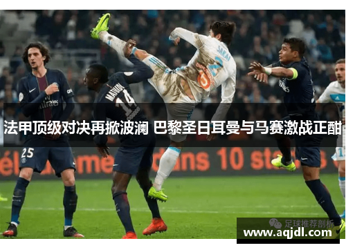 法甲顶级对决再掀波澜 巴黎圣日耳曼与马赛激战正酣