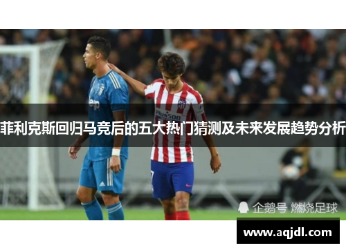 菲利克斯回归马竞后的五大热门猜测及未来发展趋势分析