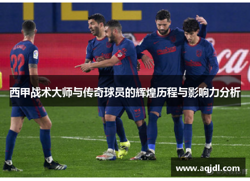 西甲战术大师与传奇球员的辉煌历程与影响力分析