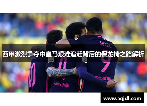 西甲激烈争夺中皇马艰难追赶背后的保龙椅之路解析