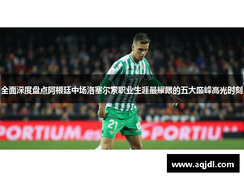 全面深度盘点阿根廷中场洛塞尔索职业生涯最耀眼的五大巅峰高光时刻