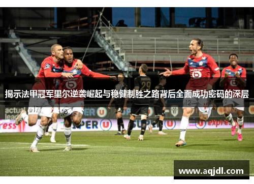 揭示法甲冠军里尔逆袭崛起与稳健制胜之路背后全面成功密码的深层