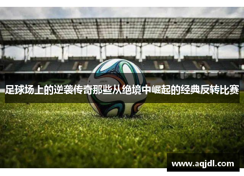 足球场上的逆袭传奇那些从绝境中崛起的经典反转比赛