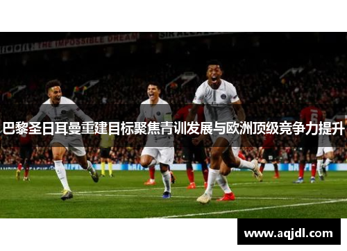 巴黎圣日耳曼重建目标聚焦青训发展与欧洲顶级竞争力提升