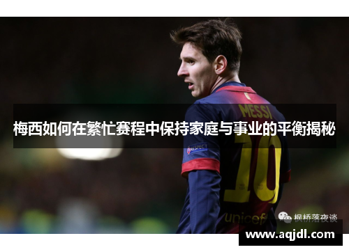 梅西如何在繁忙赛程中保持家庭与事业的平衡揭秘