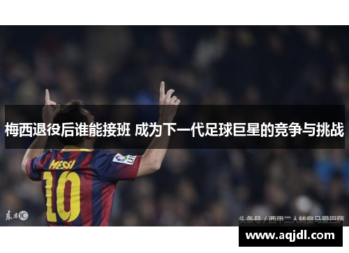 梅西退役后谁能接班 成为下一代足球巨星的竞争与挑战